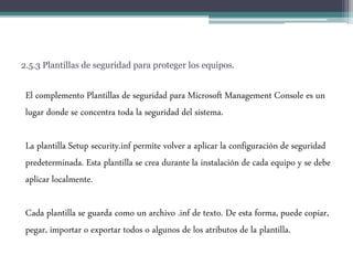 2.5.3 Plantillas de seguridad para proteger los equipos.
El complemento Plantillas de seguridad para Microsoft Management Console es un
lugar donde se concentra toda la seguridad del sistema.
La plantilla Setup security.inf permite volver a aplicar la configuración de seguridad
predeterminada. Esta plantilla se crea durante la instalación de cada equipo y se debe
aplicar localmente.
Cada plantilla se guarda como un archivo .inf de texto. De esta forma, puede copiar,
pegar, importar o exportar todos o algunos de los atributos de la plantilla.
 