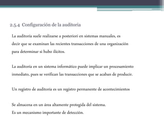 2.5.4 Configuración de la auditoria
La auditoría suele realizarse a posteriori en sistemas manuales, es
decir que se examinan las recientes transacciones de una organización
para determinar si hubo ilícitos.
La auditoría en un sistema informático puede implicar un procesamiento
inmediato, pues se verifican las transacciones que se acaban de producir.
Un registro de auditoría es un registro permanente de acontecimientos
Se almacena en un área altamente protegida del sistema.
Es un mecanismo importante de detección.
 