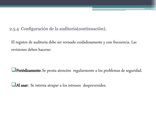 2.5.4 Configuración de la auditoria(continuación).
El registro de auditoria debe ser revisado cuidadosamente y con frecuencia. Las
revisiones deben hacerse:
Periódicamente: Se presta atención regularmente a los problemas de seguridad.
Al azar: Se intenta atrapar a los intrusos desprevenidos.
 