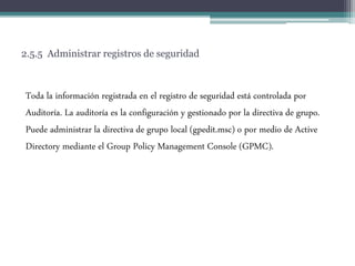 2.5.5 Administrar registros de seguridad
Toda la información registrada en el registro de seguridad está controlada por
Auditoría. La auditoría es la configuración y gestionado por la directiva de grupo.
Puede administrar la directiva de grupo local (gpedit.msc) o por medio de Active
Directory mediante el Group Policy Management Console (GPMC).
 