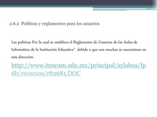 2.6.2 Políticas y reglamentos para los usuarios
Las políticas Por la cual se establece el Reglamento de Usuarios de las Aulas de
Informática de la Institución Educativa" debido a que son muchas se encuentran en
esta dirección.
http://www.itescam.edu.mx/principal/sylabus/fp
db/recursos/r82681.DOC
 