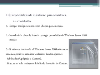 2.2 Características de instalación para servidores.
2.2.1 Instalación.
1.- Escoger configuraciones como idioma, país, moneda.
2.- Introducir la clave de licencia y elegir que edición de Windows Server 2008
instalar.
3.- Si estamos instalando el Windows Server 2008 sobre otro
sistema operativo, entonces tendremos las dos opciones
habilitadas (Updgrade o Custom).
Si no es así solo tendremos habilitado la opción de Custom.
 