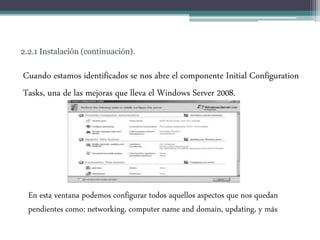 2.2.1 Instalación (continuación).
Cuando estamos identificados se nos abre el componente Initial Configuration
Tasks, una de las mejoras que lleva el Windows Server 2008.
En esta ventana podemos configurar todos aquellos aspectos que nos quedan
pendientes como: networking, computer name and domain, updating, y más
 