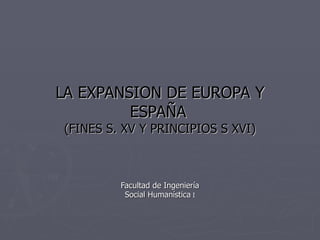 LA EXPANSION DE EUROPA Y ESPAÑA   (FINES S. XV Y PRINCIPIOS S XVI) Facultad de Ingeniería Social Humanística  I 
