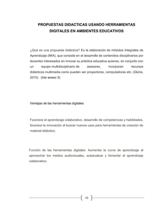 10
PROPUESTAS DIDACTICAS USANDO HERRAMIENTAS
DIGITALES EN AMBIENTES EDUCATIVOS
¿Qué es una propuesta didáctica? Es la elaboración de módulos Integrales de
Aprendizaje (MIA), que consiste en el desarrollo de contenidos disciplinarios por
docentes interesados en innovar su práctica educativa quienes, en conjunto con
un equipo multidisciplinario de asesores, incorporan recursos
didácticos multimedia como pueden ser proyectores, computadoras etc. (Gloria,
2015) (Ver anexo 3)
Ventajas de las herramientas digitales
Favorece el aprendizaje colaborativo, desarrollo de competencias y habilidades,
favorece la innovación al buscar nuevos usos para herramientas de creación de
material didáctico.
Función de las herramientas digitales: Aumentar la curva de aprendizaje al
aprovechar los medios audiovisuales, autoevaluar y fomentar el aprendizaje
colaborativo.
 