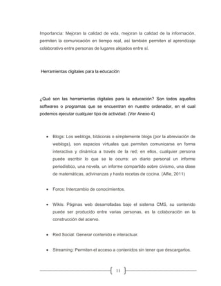 11
Importancia: Mejoran la calidad de vida, mejoran la calidad de la información,
permiten la comunicación en tiempo real, así también permiten el aprendizaje
colaborativo entre personas de lugares alejados entre sí.
Herramientas digitales para la educación
¿Qué son las herramientas digitales para la educación? Son todos aquellos
softwares o programas que se encuentran en nuestro ordenador, en el cual
podemos ejecutar cualquier tipo de actividad. (Ver Anexo 4)
• Blogs: Los weblogs, bitácoras o simplemente blogs (por la abreviación de
weblogs), son espacios virtuales que permiten comunicarse en forma
interactiva y dinámica a través de la red; en ellos, cualquier persona
puede escribir lo que se le ocurra: un diario personal un informe
periodístico, una novela, un informe compartido sobre civismo, una clase
de matemáticas, adivinanzas y hasta recetas de cocina. (Alfie, 2011)
• Foros: Intercambio de conocimientos.
• Wikis: Páginas web desarrolladas bajo el sistema CMS, su contenido
puede ser producido entre varias personas, es la colaboración en la
construcción del acervo.
• Red Social: Generar contenido e interactuar.
• Streaming: Permiten el acceso a contenidos sin tener que descargarlos.
 