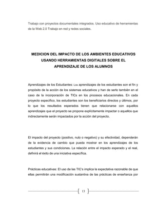 13
Trabajo con proyectos documentales integrados. Uso educativo de herramientas
de la Web 2.0 Trabajo en red y redes sociales.
MEDICION DEL IMPACTO DE LOS AMBIENTES EDUCATIVOS
USANDO HERRAMIENTAS DIGITALES SOBRE EL
APRENDIZAJE DE LOS ALUMNOS
Aprendizajes de los Estudiantes: Los aprendizajes de los estudiantes son el fin y
propósito de la acción de los sistemas educativos y han de serlo también en el
caso de la incorporación de TICs en los procesos educacionales. En cada
proyecto específico, los estudiantes son los beneficiarios directos y últimos, por
lo que los resultados esperados tienen que relacionarse con aquellos
aprendizajes que el proyecto se propone explícitamente impactar o aquellos que
indirectamente serán impactados por la acción del proyecto.
El impacto del proyecto (positivo, nulo o negativo) y su efectividad, dependerán
de la evidencia de cambio que pueda mostrar en los aprendizajes de los
estudiantes y sus condiciones. La relación entre el impacto esperado y el real,
definirá el éxito de una iniciativa específica.
Prácticas educativas: El uso de las TIC’s implica la expectativa razonable de que
ellas permitirán una modificación sustantiva de las prácticas de enseñanza por
 