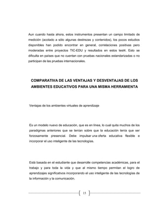 15
Aun cuando hasta ahora, estos instrumentos presentan un campo limitado de
medición (acotado a sólo algunas destrezas y contenidos), los pocos estudios
disponibles han podido encontrar en general, correlaciones positivas pero
moderadas entre proyectos TIC-EDU y resultados en estos test4. Esto se
dificulta en países que no cuentan con pruebas nacionales estandarizadas o no
participan de las pruebas internacionales.
COMPARATIVA DE LAS VENTAJAS Y DESVENTAJAS DE LOS
AMBIENTES EDUCATIVOS PARA UNA MISMA HERRAMIENTA
Ventajas de los ambientes virtuales de aprendizaje
Es un modelo nuevo de educación, que es en línea, lo cual quita muchos de los
paradigmas anteriores que se tenían sobre que la educación tenía que ser
forzosamente presencial. Debe impulsar una oferta educativa flexible e
incorporar el uso inteligente de las tecnologías.
Está basada en el estudiante que desarrolle competencias académicas, para el
trabajo y para toda la vida y que al mismo tiempo permitan el logro de
aprendizajes significativos incorporando el uso inteligente de las tecnologías de
la información y la comunicación.
 
