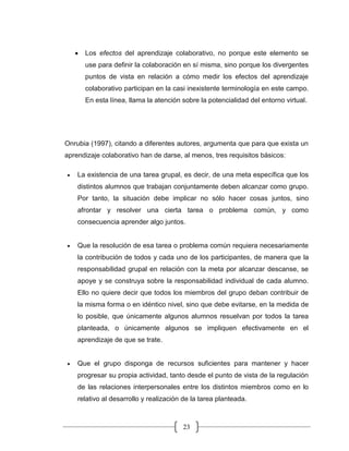 23
• Los efectos del aprendizaje colaborativo, no porque este elemento se
use para definir la colaboración en sí misma, sino porque los divergentes
puntos de vista en relación a cómo medir los efectos del aprendizaje
colaborativo participan en la casi inexistente terminología en este campo.
En esta línea, llama la atención sobre la potencialidad del entorno virtual.
Onrubia (1997), citando a diferentes autores, argumenta que para que exista un
aprendizaje colaborativo han de darse, al menos, tres requisitos básicos:
• La existencia de una tarea grupal, es decir, de una meta específica que los
distintos alumnos que trabajan conjuntamente deben alcanzar como grupo.
Por tanto, la situación debe implicar no sólo hacer cosas juntos, sino
afrontar y resolver una cierta tarea o problema común, y como
consecuencia aprender algo juntos.
• Que la resolución de esa tarea o problema común requiera necesariamente
la contribución de todos y cada uno de los participantes, de manera que la
responsabilidad grupal en relación con la meta por alcanzar descanse, se
apoye y se construya sobre la responsabilidad individual de cada alumno.
Ello no quiere decir que todos los miembros del grupo deban contribuir de
la misma forma o en idéntico nivel, sino que debe evitarse, en la medida de
lo posible, que únicamente algunos alumnos resuelvan por todos la tarea
planteada, o únicamente algunos se impliquen efectivamente en el
aprendizaje de que se trate.
• Que el grupo disponga de recursos suficientes para mantener y hacer
progresar su propia actividad, tanto desde el punto de vista de la regulación
de las relaciones interpersonales entre los distintos miembros como en lo
relativo al desarrollo y realización de la tarea planteada.
 