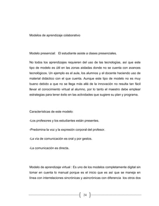 24
Modelos de aprendizaje colaborativo
Modelo presencial: El estudiante asiste a clases presenciales.
No todos los aprendizajes requieren del uso de las tecnologías, así que este
tipo de modelo es útil en las zonas aisladas donde no se cuenta con avances
tecnológicos. Un ejemplo es el aula, los alumnos y el docente haciendo uso de
material didáctico con el que cuenta. Aunque este tipo de modelo no es muy
bueno debido a que no se llega más allá de la innovación no resulta tan fácil
llevar el conocimiento virtual al alumno, por lo tanto el maestro debe emplear
estrategias para tener éxito en las actividades que sugiere su plan y programa.
Características de este modelo:
-Los profesores y los estudiantes están presentes.
-Predomina la voz y la expresión corporal del profesor.
-La vía de comunicación es oral y por gestos.
-La comunicación es directa.
Modelo de aprendizaje virtual : Es uno de los modelos completamente digital sin
tomar en cuenta lo manual porque es el inicio que es así que se maneja en
línea con interrelaciones sincrónicas y asincrónicas con diferencia los otros dos
 