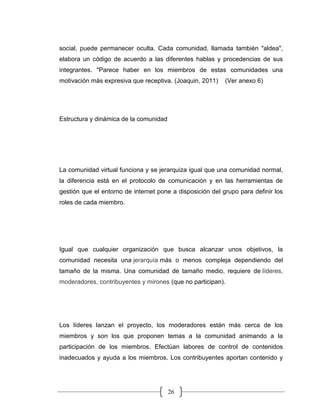 26
social, puede permanecer oculta. Cada comunidad, llamada también "aldea",
elabora un código de acuerdo a las diferentes hablas y procedencias de sus
integrantes. "Parece haber en los miembros de estas comunidades una
motivación más expresiva que receptiva. (Joaquin, 2011) (Ver anexo 6)
Estructura y dinámica de la comunidad
La comunidad virtual funciona y se jerarquiza igual que una comunidad normal,
la diferencia está en el protocolo de comunicación y en las herramientas de
gestión que el entorno de internet pone a disposición del grupo para definir los
roles de cada miembro.
Igual que cualquier organización que busca alcanzar unos objetivos, la
comunidad necesita una jerarquía más o menos compleja dependiendo del
tamaño de la misma. Una comunidad de tamaño medio, requiere de líderes,
moderadores, contribuyentes y mirones (que no participan).
Los líderes lanzan el proyecto, los moderadores están más cerca de los
miembros y son los que proponen temas a la comunidad animando a la
participación de los miembros. Efectúan labores de control de contenidos
inadecuados y ayuda a los miembros. Los contribuyentes aportan contenido y
 