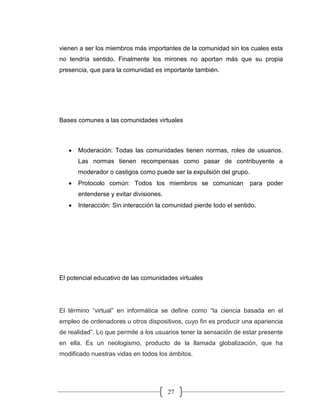 27
vienen a ser los miembros más importantes de la comunidad sin los cuales esta
no tendría sentido. Finalmente los mirones no aportan más que su propia
presencia, que para la comunidad es importante también.
Bases comunes a las comunidades virtuales
• Moderación: Todas las comunidades tienen normas, roles de usuarios.
Las normas tienen recompensas como pasar de contribuyente a
moderador o castigos como puede ser la expulsión del grupo.
• Protocolo común: Todos los miembros se comunican para poder
entenderse y evitar divisiones.
• Interacción: Sin interacción la comunidad pierde todo el sentido.
El potencial educativo de las comunidades virtuales
El término “virtual” en informática se define como “la ciencia basada en el
empleo de ordenadores u otros dispositivos, cuyo fin es producir una apariencia
de realidad”. Lo que permite a los usuarios tener la sensación de estar presente
en ella. Es un neologismo, producto de la llamada globalización, que ha
modificado nuestras vidas en todos los ámbitos.
 