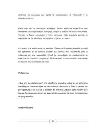 29
dinámica es necesario que exista la comunicación, la interacción y la
retroalimentación.
Cada uno de los elementos anteriores, tienen funciones específicas que
mantienen una organización compleja, según el tamaño de cada comunidad.
Tienden a lograr propósitos o fines comunes. Esta jerarquía permite la
segmentación de miembros para realizar diversas acciones.
Considero que estos entornos virtuales ofrecen un inmenso potencial cuando
las aplicamos en el contexto escolar. La premisa más importante para la
existencia de una comunidad virtual de aprendizaje es efectivamente la
colaboración (creación compartida). El tema no es la comunicación o el trabajo
en equipo, sino la creación de valor.
Plataformas
¿Qué son las plataformas? Una plataforma educativa virtual es un programa
que engloba diferentes tipos de herramientas destinadas a fines docentes. Su
principal función es facilitar la creación de entornos virtuales para impartir todo
tipo de formaciones a través de internet sin necesidad de tener conocimientos
de programación.
Plataformas LMS
 