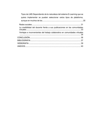 Tipos de LMS Dependiendo de la naturaleza del sistema E-Learning que se
quiera implementar se pueden seleccionar varios tipos de plataforma,
aunque en muchos de los...............................................................................30
Redes sociales.............................................................................................. 31
La credibilidad del docente frente a sus publicaciones en las comunidades
virtuales......................................................................................................... 33
Ventajas e inconvenientes del trabajo colaborativo en comunidades virtuales
...................................................................................................................... 34
CONCLUSIÓN.................................................................................................. 36
BIBLIOGRAFIA................................................................................................. 37
WEBGRAFIA .................................................................................................... 39
ANEXOS........................................................................................................... 40
 