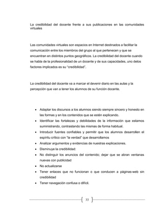 33
La credibilidad del docente frente a sus publicaciones en las comunidades
virtuales
Las comunidades virtuales son espacios en Internet destinados a facilitar la
comunicación entre los miembros del grupo al que pertenecen y que se
encuentran en distintos puntos geográficos. La credibilidad del docente cuando
se habla de la profesionalidad de un docente y de sus capacidades, uno delos
factores implicados es su “credibilidad”.
La credibilidad del docente va a marcar el devenir diario en las aulas y la
percepción que van a tener los alumnos de su función docente.
• Adaptar los discursos a los alumnos siendo siempre sincero y honesto en
las formas y en los contenidos que se estén explicando.
• Identificar las fortalezas y debilidades de la información que estamos
suministrando, contrastando las mismas de forma habitual.
• Introducir fuentes confiables y permitir que los alumnos desarrollen el
espíritu crítico con “la verdad” que desarrollamos
• Analizar argumentos y evidencias de nuestras explicaciones.
• Disminuye la credibilidad:
• No distinguir los anuncios del contenido; dejar que se abran ventanas
nuevas con publicidad
• No actualizarse
• Tener enlaces que no funcionan o que conducen a páginas-web sin
credibilidad
• Tener navegación confusa o difícil.
 
