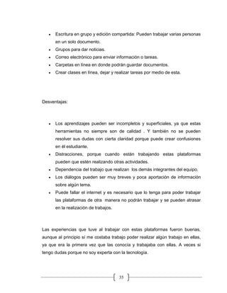 35
• Escritura en grupo y edición compartida: Pueden trabajar varias personas
en un solo documento.
• Grupos para dar noticias.
• Correo electrónico para enviar información o tareas.
• Carpetas en línea en donde podrán guardar documentos.
• Crear clases en línea, dejar y realizar tareas por medio de esta.
Desventajas:
• Los aprendizajes pueden ser incompletos y superficiales, ya que estas
herramientas no siempre son de calidad . Y también no se pueden
resolver sus dudas con cierta claridad porque puede crear confusiones
en él estudiante.
• Distracciones, porque cuando están trabajando estas plataformas
pueden que estén realizando otras actividades.
• Dependencia del trabajo que realizan los demás integrantes del equipo.
• Los diálogos pueden ser muy breves y poca aportación de información
sobre algún tema.
• Puede fallar el internet y es necesario que lo tenga para poder trabajar
las plataformas de otra manera no podrán trabajar y se pueden atrasar
en la realización de trabajos.
Las experiencias que tuve al trabajar con estas plataformas fueron buenas,
aunque al principio sí me costaba trabajo poder realizar algún trabajo en ellas,
ya que era la primera vez que las conocía y trabajaba con ellas. A veces si
tengo dudas porque no soy experta con la tecnología.
 
