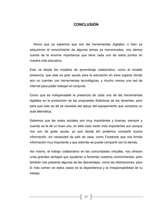 37
CONCLUSIÓN
Ahora que ya sabemos que son las herramientas digitales, o bien ya
adquirimos el conocimiento de algunos temas ya mencionados, nos damos
cuenta de la enorme importancia que tiene cada uno de estos puntos en
nuestra vida educativa.
Esto va desde los modelos de aprendizaje colaborativo, como el modelo
presencia, que este es gran ayuda para la educación en esos lugares donde
aún no cuentan con herramientas tecnológicas, y mucho menos una red de
internet para poder trabajar en conjunto.
Como que es indispensable la presencia de cada una de las herramientas
digitales en la producción de las propuestas didácticas de los docentes, pero
para que esto se dé se necesita del apoyo del equipamiento que compone un
aula telemática,
Sabemos que las redes sociales son muy importantes y buenas, siempre y
cuando se le dé un buen uso, en este caso serán más importantes aun porque
nos son de grata ayuda, ya que desde ahí podemos compartir buena
información, sin necesidad de salir de casa, como Facebook que nos brinda
información muy importante y que además se puede compartir con lo demás.
Así mismo, el trabajo colaborativo en las comunidades virtuales, nos ofrecen
unas grandes ventajas que ayudaran a fomentar nuestros conocimientos, pero
también nos presenta algunas de las desventajas, como las distracciones, pero
lo más comen en estos casos es la dependencia y la irresponsabilidad de tu
trabajo.
 