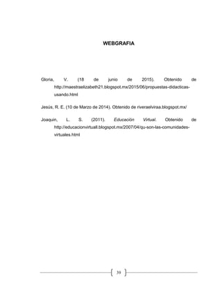 39
WEBGRAFIA
Gloria, V. (18 de junio de 2015). Obtenido de
http://maestraelizabeth21.blogspot.mx/2015/06/propuestas-didacticas-
usando.html
Jesús, R. E. (10 de Marzo de 2014). Obtenido de riveraelviraa.blogspot.mx/
Joaquin, L. S. (2011). Educación Virtual. Obtenido de
http://educacionvirtuall.blogspot.mx/2007/04/qu-son-las-comunidades-
virtuales.html
 
