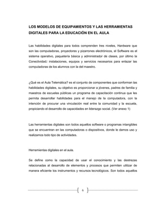 6
LOS MODELOS DE EQUIPAMIENTOS Y LAS HERRAMIENTAS
DIGITALES PARA LA EDUCACIÓN EN EL AULA
Las habilidades digitales para todos comprenden tres niveles, Hardware que
son las computadoras, proyectores y pizarrones electrónicos, el Software es el
sistema operativo, paquetería básica y administrador de clases, por último la
Conectividad: instalaciones, equipos y servicios necesarios para enlazar las
computadoras de los alumnos con la del maestro.
¿Qué es el Aula Telemática? es el conjunto de componentes que conforman las
habilidades digitales, su objetivo es proporcionar a jóvenes, padres de familia y
maestros de escuelas públicas un programa de capacitación continua que les
permita desarrollar habilidades para el manejo de la computadora, con la
intención de procurar una vinculación real entre la comunidad y la escuela,
propiciando el desarrollo de capacidades en liderazgo social. (Ver anexo 1)
Las herramientas digitales son todos aquellos software o programas intangibles
que se encuentran en las computadoras o dispositivos, donde le damos uso y
realizamos todo tipo de actividades.
Herramientas digitales en el aula.
Se define como la capacidad de usar el conocimiento y las destrezas
relacionadas al desarrollo de elementos y procesos que permiten utilizar de
manera eficiente los instrumentos y recursos tecnológicos. Son todos aquellos
 