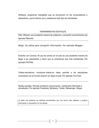 7
Software, programas intangibles que se encuentran en las computadoras o
dispositivos, que le damos uso y realizamos todo tipo de actividades.
HERRAMIENTAS DIGITALES
Wiki: Ofrecen una excelente manera de colaborar y compartir conocimientos por
ejemplo PBworks.
Blogs: Se utiliza para compartir información. Por ejemplo Blogger.
Enseñar con Comics: El uso de comics en el aula es una excelente manera de
llegar a los estudiantes y hacer que su enseñanza sea más entretenida. Por
ejemplo PIXTON.
Vídeos educativos: Incorporar vídeos en clase, permite a los estudiantes
conectarse con el mundo exterior sin dejar el aula. Por ejemplo YouTube.
Redes sociales: Permite mantener comunicación, mantenerte informado o
actualizado. Por ejemplo Facebook, MySpace, Twitter, Messenger, Skype.
La tabla nos presenta las distintas herramientas que nos sirven para elaborar o producir
información y compartirlo con los demás.
 