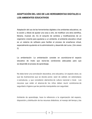 8
ADAPTACIÓN DEL USO DE LAS HERRAMIENTAS DIGITALES A
LOS AMBIENTES EDUCATIVOS
Adaptación del uso de las herramientas digitales a los ambientes educativos, es
la acción y efecto de ajustar una cosa a otro, de modificar una obra científica,
literaria, musical, etc. Es el conjunto de cambios y modificaciones de un
organismo viviente para ajustarse a un ambiente, el ambiente educativo virtual
es un sistema de software para facilitar el proceso de enseñanza virtual,
especialmente ayudando en la administración y desarrollo del curso. (Ver anexo
2)
La ambientación: La ambientación consiste en acondicionar el espacio
educativo de modo que reúna las condiciones adecuadas para que
se desarrolle el proceso de aprendizaje.
No debe tener una connotación decorativa, sino educativa, Un aspecto clave, es
que las ilustraciones que se decida poner, sean de calidad, sin estereotipos
o caricaturas, y que consideren elementos de cultura nacional o local. Los
recursos que están al alcance de los niños deben reunir condiciones de
seguridad e higiene que les permita manipularlos con seguridad.
Ambiente de aprendizaje, hace la referencia a la organización del espacio,
disposición y distribución de los recursos didácticos, el manejo del tiempo y las
 