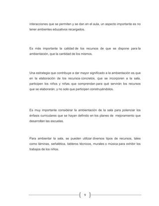 9
interacciones que se permiten y se dan en el aula, un aspecto importante es no
tener ambientes educativos recargados.
Es más importante la calidad de los recursos de que se dispone para la
ambientación, que la cantidad de los mismos.
Una estrategia que contribuye a dar mayor significado a la ambientación es que
en la elaboración de los recursos concretos, que se incorporen a la sala,
participen los niños y niñas; que comprendan para qué servirán los recursos
que se elaborarán, y no solo que participen construyéndolos.
Es muy importante considerar la ambientación de la sala para potenciar los
énfasis curriculares que se hayan definido en los planes de mejoramiento que
desarrollan las escuelas.
Para ambientar la sala, se pueden utilizar diversos tipos de recursos, tales
como láminas, señalética, tableros técnicos, murales o música para exhibir los
trabajos de los niños.
 