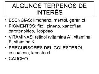 ALGUNOS TERPENOS DE
INTERÉS
• ESENCIAS: limoneno, mentol, geraniol
• PIGMENTOS: fitol, pineno, xantofilas
carotenoides, licopeno
• VITAMINAS: retinol (vitamina A), vitamina
E, vitamina K
• PRECURSORES DEL COLESTEROL:
escualeno, lanosterol
• CAUCHO

 