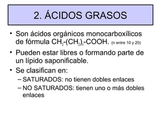 2. ÁCIDOS GRASOS
• Son ácidos orgánicos monocarboxílicos
de fórmula CH3-(CH2)n-COOH. (n entre 10 y 20)
• Pueden estar libres o formando parte de
un lípido saponificable.
• Se clasifican en:
– SATURADOS: no tienen dobles enlaces
– NO SATURADOS: tienen uno o más dobles
enlaces

 