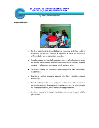 EL CUIDADO DE ENFERMERIAEN LASALUD
INDIVIDUAL, FAMILIAR Y COMUNITARIA
Mg. Leonor Cuellar Gómez
Recomendaciones
 Se debe capacitar a la comunidad para el manejo y control de vectores
(zancudos, cucarachas, moscas) y roedores, y evitar las diferentes
enfermedades que se transmiten por estos.
 Se debenacabar con loscriaderosde zancudosenla localidadcomo aguas
estancadas en recipientes abandonados como llantas, envases, bases de
materas y cualquier recipiente que pueda contener agua.
 Se deben proteger los sumideros de las vías públicas y en las unidades
residenciales.
 Cuando se requiera almacenar agua se debe hacer en recipientes que
tengan tapa.
 Se debenalmacenarloshuevosylaslarvasdel zancudo en los recipientes
de almacenamiento de agua como: tinas, tanques etc., se deben limpiar
las paredes con cepillo, por lo menos una vez por semana.
 En climas tropicales de alta pluviosidad se recomienda el uso de toldillo
para dormir.
 