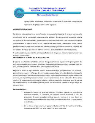 EL CUIDADO DE ENFERMERIAEN LASALUD
INDIVIDUAL, FAMILIAR Y COMUNITARIA
Mg. Leonor Cuellar Gómez
agua potable, recolección de basuras, sistemas de alcantarillado, campañas de
vacunación de gatos, perros y otras especies.
AMBIENTE COMUNITARIO
Por último, este capítulo tiene como fin entre otros, que el profesional de la salud promueva la
organización de la comunidad para desarrollar acciones de saneamiento ambiental para la
prevenciónde lasenfermedades,como un mecanismo para ampliar los espacios de participación
comunitaria en la identificación, de sus carencias de servicios de saneamiento básico y en la
priorizaciónde susproblemasambientales,laformulaciónyejecuciónde soluciones,el control de
los factores de riesgo que inciden sobre la salud y la evaluación de las acciones ejercidas.
A continuación se presentan los principales factores de riesgo que afectan a la comunidad y las
acciones a emprender:
LA AUSENCIADEL SUMINISTRODE AGUAPOTABLE.
El acceso a suficiente cantidad y calidad de agua contribuye a prevenir la propagación de
enfermedades gastrointestinales, propicia la higiene personal y doméstica, y mejora el nivel de
vida, contribuyendo al bienestar de la familia y de la comunidad.
Mejorar el acceso al agua también implica disminuir la carga que pesa sobre las personas,
generalmente mujeresyniñosque debenirenbúsqueda del agua a fuentes distantes. Aunque la
redde tuberíasesla mejor forma para conducir agua suficiente y libre de contaminación hasta la
vivienda, es imposible proporcionar este servicio a la mayoría de los habitantes de las zonas
ruralesy de losasentamientosprecariosurbanosyurbano-marginales. Cuando el agua se acarrea
de cierta distancia, la cantidad disponible puede ser insuficiente y tiene un mayor riesgo de
contaminarse.
Recomendaciones
 Proteger las fuentes de agua, nacimientos, ríos, lagos, lagunas etc, no se deben
construir viviendas, ni carreteras, ni tampoco cultivar dentro de la zona de
protección de estas, se deben sembrar especies nativas de la zona donde se
encuentran,especialmente enlasáreasde nacimiento, captación y cauces de ríos
y quebradas.
 No se debenarrojar basuras, ni aguas residuales sin tratar de nuestras viviendas,
marraneras, estables etc., a las fuentes de agua superficial.
 