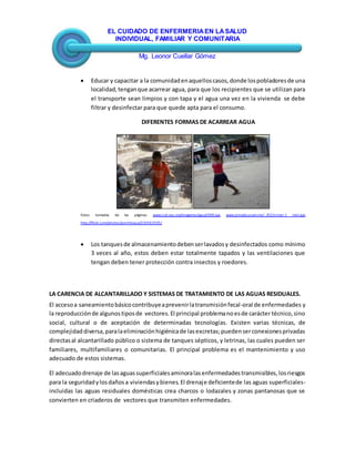 EL CUIDADO DE ENFERMERIAEN LASALUD
INDIVIDUAL, FAMILIAR Y COMUNITARIA
Mg. Leonor Cuellar Gómez
 Educar y capacitar a la comunidadenaquelloscasos,donde lospobladoresde una
localidad,tenganque acarrear agua, para que los recipientes que se utilizan para
el transporte sean limpios y con tapa y el agua una vez en la vivienda se debe
filtrar y desinfectar para que quede apta para el consumo.
DIFERENTES FORMAS DE ACARREAR AGUA
Fotos tomadas de las páginas: www.cub.ops.org/imagenes/agua2008.jpg, www.jornada.unam.mx/.../022n1est-1 mini.jpg,
http://flickr.com/photos/pochitoque/230563595/
 Los tanquesde almacenamientodebenserlavadosy desinfectados como mínimo
3 veces al año, estos deben estar totalmente tapados y las ventilaciones que
tengan deben tener protección contra insectos y roedores.
LA CARENCIA DE ALCANTARILLADO Y SISTEMAS DE TRATAMIENTO DE LAS AGUAS RESIDUALES.
El accesoa saneamientobásicocontribuyeaprevenirlatransmisiónfecal-oral de enfermedades y
la reproducciónde algunostiposde vectores.El principal problemanoesde carácter técnico,sino
social, cultural o de aceptación de determinadas tecnologías. Existen varias técnicas, de
complejidaddiversa,paralaeliminaciónhigiénicade lasexcretas;puedenserconexionesprivadas
directasal alcantarillado público o sistema de tanques sépticos, y letrinas, las cuales pueden ser
familiares, multifamiliares o comunitarias. El principal problema es el mantenimiento y uso
adecuado de estos sistemas.
El adecuadodrenaje de lasaguassuperficialesaminoralasenfermedadestransmisibles,losriesgos
para la seguridadylosdañosa viviendasybienes.El drenaje deficientede las aguas superficiales-
incluidas las aguas residuales domésticas crea charcos o lodazales y zonas pantanosas que se
convierten en criaderos de vectores que transmiten enfermedades.
 