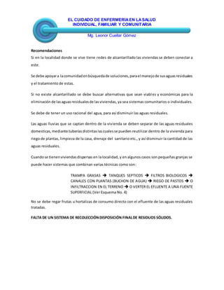 EL CUIDADO DE ENFERMERIAEN LASALUD
INDIVIDUAL, FAMILIAR Y COMUNITARIA
Mg. Leonor Cuellar Gómez
Recomendaciones
Si en la localidad donde se vive tiene redes de alcantarillado las viviendas se deben conectar a
este.
Se debe apoyara lacomunidadenbúsquedade soluciones,parael manejode susaguasresiduales
y el tratamiento de estas.
Si no existe alcantarillado se debe buscar alternativas que sean viables y económicas para la
eliminaciónde lasaguasresidualesde lasviviendas, ya sea sistemas comunitarios o individuales.
Se debe de tener un uso racional del agua, para así disminuir las aguas residuales.
Las aguas lluvias que se captan dentro de la vivienda se deben separar de las aguas residuales
domesticas,mediante tuberíasdistintaslascualesse pueden reutilizar dentro de la vivienda para
riego de plantas, limpieza de la casa, drenaje del sanitario etc., y así disminuir la cantidad de las
aguas residuales.
Cuandose tienenviviendasdispersas en la localidad, y en algunos casos son pequeñas granjas se
puede hacer sistemas que combinan varias técnicas como son:
TRAMPA GRASAS  TANQUES SEPTICOS  FILTROS BIOLOGICOS 
CANALES CON PLANTAS (BUCHON DE AGUA)  RIEGO DE PASTOS  O
INFILTRACCION EN EL TERRENO  O VERTER EL EFLUENTE A UNA FUENTE
SUPERFICIAL (Ver Esquema No. 4)
No se debe regar frutas u hortalizas de consumo directo con el efluente de las aguas residuales
tratadas.
FALTA DE UN SISTEMA DE RECOLECCIÓNDISPOSICIÓN FINALDE RESIDUOS SÓLIDOS.
 