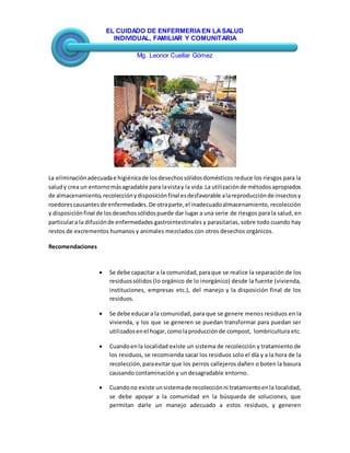 EL CUIDADO DE ENFERMERIAEN LASALUD
INDIVIDUAL, FAMILIAR Y COMUNITARIA
Mg. Leonor Cuellar Gómez
La eliminaciónadecuadae higiénicade losdesechossólidosdomésticos reduce los riesgos para la
saludy crea un entornomásagradable para lavistay la vida.La utilizaciónde métodosapropiados
de almacenamiento,recolecciónydisposiciónfinal esdesfavorable alareproducciónde insectosy
roedorescausantesde enfermedades.De otraparte,el inadecuadoalmacenamiento, recolección
y disposiciónfinal de losdesechossólidospuede dar lugar a una serie de riesgos para la salud, en
particulara la difusiónde enfermedades gastrointestinales y parasitarias, sobre todo cuando hay
restos de excrementos humanos y animales mezclados con otros desechos orgánicos.
Recomendaciones
 Se debe capacitar a la comunidad,paraque se realice la separación de los
residuossólidos (lo orgánico de lo inorgánico) desde la fuente (vivienda,
instituciones, empresas etc.), del manejo y la disposición final de los
residuos.
 Se debe educara la comunidad, para que se genere menos residuos en la
vivienda, y los que se generen se puedan transformar para puedan ser
utilizadosenel hogar,comolaproducciónde compost, lombricultura etc.
 Cuandoenla localidad existe un sistema de recolección y tratamiento de
los residuos, se recomienda sacar los residuos solo el día y a la hora de la
recolección,paraevitar que los perros callejeros dañen o boten la basura
causando contaminación y un desagradable entorno.
 Cuandono existe unsistemade recolecciónni tratamientoenla localidad,
se debe apoyar a la comunidad en la búsqueda de soluciones, que
permitan darle un manejo adecuado a estos residuos, y generen
 