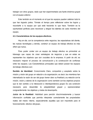trabajar con otros grupos, dado que han experimentado una fuerte dinámica grupal
con el equipo anterior.
Este también es el momento en el que los equipos pueden celebrar todo lo
que han logrado juntos. Tómate el tiempo para reflexionar sobre los logros y
recordarle a tu equipo por qué está haciendo lo que hace. También es la
oportunidad perfecta para reconocer y elogiar los talentos de cada miembro del
equipo.
4.3. Características de los equipos efectivos.
Hoy en día, con la competencia entre negocios, las expectativas del cliente,
las nuevas tecnologías y demás, construir un equipo de trabajo efectivo es más
difícil que nunca.
Para poder contar con un equipo de trabajo efectivo es primordial un
liderazgo que capaz de crear estrategias de negocios y que en estas se
representen los objetivos que son cruciales de la empresa. A partir de ahí, es
necesario mejorar el proceso de comunicación y la construcción de confianza
entre los equipos. Las Características principales que deben poseer los equipos
de trabajo efectivos son:
Sentido de Identidad: Conocimiento Claro, compartido y aceptado sobre la
misión y visión del grupo en relación a la organización, es decir, los miembros han
internalizado la razón de ser del grupo tienen claro su finalidad y su relación con la
misión, visión y valores de la organización como también con los objetivos propios
que le dan sentido a la interacción e interdependencia grupal. Es una condición
necesaria para desarrollar la adaptabilidad grupal y operacionalizar
congruentemente los objetivos y metas de desempeño.
Juicio de la Realidad: Habilidad para percibir discriminadamente y buscar
información confiable que permita interpretar correctamente las propiedades
reales del medio interno, especialmente aquellas que son importarte para el
funcionamiento efectivo del grupo.
 