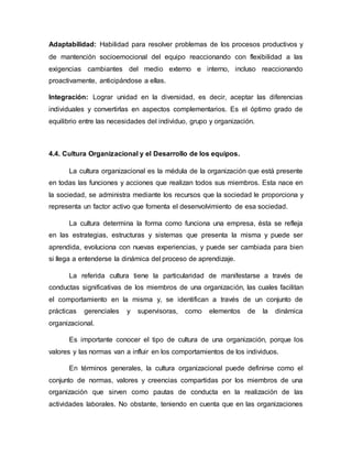Adaptabilidad: Habilidad para resolver problemas de los procesos productivos y
de mantención socioemocional del equipo reaccionando con flexibilidad a las
exigencias cambiantes del medio externo e interno, incluso reaccionando
proactivamente, anticipándose a ellas.
Integración: Lograr unidad en la diversidad, es decir, aceptar las diferencias
individuales y convertirlas en aspectos complementarios. Es el óptimo grado de
equilibrio entre las necesidades del individuo, grupo y organización.
4.4. Cultura Organizacional y el Desarrollo de los equipos.
La cultura organizacional es la médula de la organización que está presente
en todas las funciones y acciones que realizan todos sus miembros. Esta nace en
la sociedad, se administra mediante los recursos que la sociedad le proporciona y
representa un factor activo que fomenta el desenvolvimiento de esa sociedad.
La cultura determina la forma como funciona una empresa, ésta se refleja
en las estrategias, estructuras y sistemas que presenta la misma y puede ser
aprendida, evoluciona con nuevas experiencias, y puede ser cambiada para bien
si llega a entenderse la dinámica del proceso de aprendizaje.
La referida cultura tiene la particularidad de manifestarse a través de
conductas significativas de los miembros de una organización, las cuales facilitan
el comportamiento en la misma y, se identifican a través de un conjunto de
prácticas gerenciales y supervisoras, como elementos de la dinámica
organizacional.
Es importante conocer el tipo de cultura de una organización, porque los
valores y las normas van a influir en los comportamientos de los individuos.
En términos generales, la cultura organizacional puede definirse como el
conjunto de normas, valores y creencias compartidas por los miembros de una
organización que sirven como pautas de conducta en la realización de las
actividades laborales. No obstante, teniendo en cuenta que en las organizaciones
 