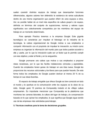 suelen coexistir distintos equipos de trabajo que desempeñan funciones
diferenciadas, algunos autores han defendido la existencia de varias subculturas
dentro de una misma organización que pueden diferir de unos equipos a otros.
Así, es posible hablar de un nivel más específico de cultura grupal o de equipo,
definida en términos del conjunto de suposiciones, normas y valores cuyos
significados son colectivamente compartidos por los miembros del equipo de
trabajo en un momento determinado.
Para ejemplo Practico tenemos a la empresa Google: Este gigante
tecnológico se caracteriza por impulsar el liderazgo en la industria de la
tecnología, la cultura organizacional de Google motiva a sus empleados a
compartir información con el propósito de impulsar la innovación, su misión como
empresa es organizar la información del mundo para que todos puedan acceder a
ella y usarla, por lo que la innovación suele ser un factor que le permite cumplir
con ese objetivo y estar al frente y en la vanguardia.
Google promueve una cultura que motiva a sus empleados a proponer
ideas novedosas, por lo que les facilita instalaciones cómodas y agradables.
Cuando los empleados tienen ganas de trabajar en una idea nueva, Google les
proporciona los recursos adicionales y los libera para que puedan hacerlo. De esta
forma todos los empleados de Google pueden dedicar al menos 20 % de su
tiempo en sus ideas favoritas.
El espacio de trabajo amigable que ofrece Google es bien conocido en todo
el mundo y la apertura en la comunicación entre los equipos es la clave de su
éxito. Google ganó 15 premios de Comparably incluido el de «Mejor cultura
empresarial». Es importante mencionar que Comparably es la plataforma que
monitorea las carreras laborales, la cultura del lugar de trabajo y la compensación
basada en lo que opinan los empleados, lo que significa que Google sigue siendo
una de las empresas más solicitadas para trabajar.
5. Técnicas creativas para la toma de decisiones grupales.
 