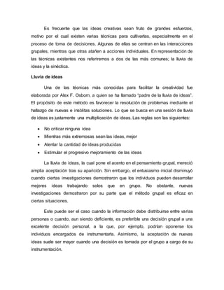 Es frecuente que las ideas creativas sean fruto de grandes esfuerzos,
motivo por el cual existen varias técnicas para cultivarlas, especialmente en el
proceso de toma de decisiones. Algunas de ellas se centran en las interacciones
grupales, mientras que otras atañen a acciones individuales. En representación de
las técnicas existentes nos referiremos a dos de las más comunes; la lluvia de
ideas y la sinéctica.
Lluvia de ideas
Una de las técnicas más conocidas para facilitar la creatividad fue
elaborada por Alex F. Osborn, a quien se ha llamado “padre de la lluvia de ideas”.
El propósito de este método es favorecer la resolución de problemas mediante el
hallazgo de nuevas e insólitas soluciones. Lo que se busca en una sesión de lluvia
de ideas es justamente una multiplicación de ideas. Las reglas son las siguientes:
 No criticar ninguna idea
 Mientras más extremosas sean las ideas, mejor
 Alentar la cantidad de ideas producidas
 Estimular el progresivo mejoramiento de las ideas
La lluvia de ideas, la cual pone el acento en el pensamiento grupal, mereció
amplia aceptación tras su aparición. Sin embargo, el entusiasmo inicial disminuyó
cuando ciertas investigaciones demostraron que los individuos pueden desarrollar
mejores ideas trabajando solos que en grupo. No obstante, nuevas
investigaciones demostraron por su parte que el método grupal es eficaz en
ciertas situaciones.
Este puede ser el caso cuando la información debe distribuirse entre varias
personas o cuando, aun siendo deficiente, es preferible una decisión grupal a una
excelente decisión personal, a la que, por ejemplo, podrían oponerse los
individuos encargados de instrumentarla. Asimismo, la aceptación de nuevas
ideas suele ser mayor cuando una decisión es tomada por el grupo a cargo de su
instrumentación.
 