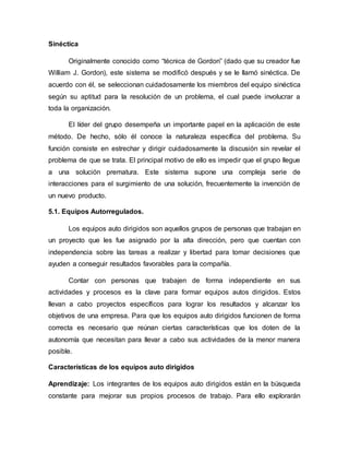Sinéctica
Originalmente conocido como “técnica de Gordon” (dado que su creador fue
William J. Gordon), este sistema se modificó después y se le llamó sinéctica. De
acuerdo con él, se seleccionan cuidadosamente los miembros del equipo sinéctica
según su aptitud para la resolución de un problema, el cual puede involucrar a
toda la organización.
El líder del grupo desempeña un importante papel en la aplicación de este
método. De hecho, sólo él conoce la naturaleza específica del problema. Su
función consiste en estrechar y dirigir cuidadosamente la discusión sin revelar el
problema de que se trata. El principal motivo de ello es impedir que el grupo llegue
a una solución prematura. Este sistema supone una compleja serie de
interacciones para el surgimiento de una solución, frecuentemente la invención de
un nuevo producto.
5.1. Equipos Autorregulados.
Los equipos auto dirigidos son aquellos grupos de personas que trabajan en
un proyecto que les fue asignado por la alta dirección, pero que cuentan con
independencia sobre las tareas a realizar y libertad para tomar decisiones que
ayuden a conseguir resultados favorables para la compañía.
Contar con personas que trabajen de forma independiente en sus
actividades y procesos es la clave para formar equipos autos dirigidos. Estos
llevan a cabo proyectos específicos para lograr los resultados y alcanzar los
objetivos de una empresa. Para que los equipos auto dirigidos funcionen de forma
correcta es necesario que reúnan ciertas características que los doten de la
autonomía que necesitan para llevar a cabo sus actividades de la menor manera
posible.
Características de los equipos auto dirigidos
Aprendizaje: Los integrantes de los equipos auto dirigidos están en la búsqueda
constante para mejorar sus propios procesos de trabajo. Para ello explorarán
 
