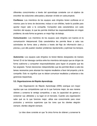 diferentes conocimientos a través del aprendizaje constante con el objetivo de
encontrar las soluciones adecuadas y alcanzar el éxito en cada proyecto.
Confianza: Los miembros de los equipos auto dirigidos tienen confianza en sí
mismos para la toma de decisiones; incluso si son difíciles, harán lo posible para
aportar mayor valor a la compañía. Comparten esta característica con cada
miembro del equipo, lo que les permite distribuir las responsabilidades sin ningún
problema; de esta forma se genera un mejor flujo de trabajo.
Comunicación: Los miembros de los equipos auto dirigidos son buenos en la
comunicación interpersonal. Esta característica les permite llevar a cabo sus
actividades de forma clara y efectiva a través del flujo de información clara y
precisa, y por ello pueden resolver problemas rápidamente y optimizar los tiempos.
Autonomía: Los equipos auto dirigidos no tienen líderes designados de manera
formal. El rol de liderazgo cambia entre los miembros del equipo que se dirigen de
forma autónoma y comparten responsabilidades para lograr el proyecto que les
fue asignado. Toman decisiones independientes que les permiten llevar a cabo las
tareas necesarias para alcanzar los mejores resultados a favor del proyecto y de la
compañía. Esto no significa que no deban comunicar resultados y esfuerzos a las
gerencias respectivas.
5.2. Organizaciones de Rápido Aprendizaje.
Una Organización de Rápido Aprendizaje (ORA) averigua con mayor
rapidez que sus competidores qué es lo que funciona mejor; de esa manera
obtiene y conserva la ventaja competitiva, o sea, la capacidad de genera y
conservar sus utilidades y su lugar en el mercado. Cuando una organización
sabe qué es lo que funciona mejor, utiliza ese conocimiento para crear
productos y servicios superiores que los iores que los clientes elegirán
siempre. clientes elegirán siempre.
La idea clave consiste en que “la única forma de obtener y conservar la
 
