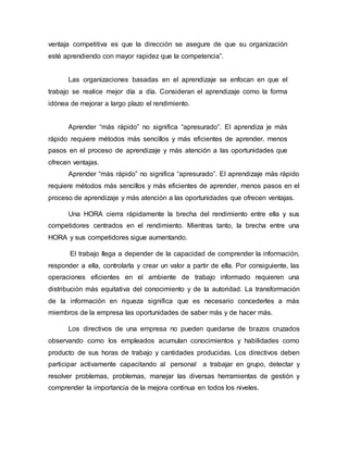ventaja competitiva es que la dirección se asegure de que su organización
esté aprendiendo con mayor rapidez que la competencia”.
Las organizaciones basadas en el aprendizaje se enfocan en que el
trabajo se realice mejor día a día. Consideran el aprendizaje como la forma
idónea de mejorar a largo plazo el rendimiento.
Aprender “más rápido” no significa “apresurado”. El aprendiza je más
rápido requiere métodos más sencillos y más eficientes de aprender, menos
pasos en el proceso de aprendizaje y más atención a las oportunidades que
ofrecen ventajas.
Aprender “más rápido” no significa “apresurado”. El aprendizaje más rápido
requiere métodos más sencillos y más eficientes de aprender, menos pasos en el
proceso de aprendizaje y más atención a las oportunidades que ofrecen ventajas.
Una HORA cierra rápidamente la brecha del rendimiento entre ella y sus
competidores centrados en el rendimiento. Mientras tanto, la brecha entre una
HORA y sus competidores sigue aumentando.
El trabajo llega a depender de la capacidad de comprender la información,
responder a ella, controlarla y crear un valor a partir de ella. Por consiguiente, las
operaciones eficientes en el ambiente de trabajo informado requieren una
distribución más equitativa del conocimiento y de la autoridad. La transformación
de la información en riqueza significa que es necesario concederles a más
miembros de la empresa las oportunidades de saber más y de hacer más.
Los directivos de una empresa no pueden quedarse de brazos cruzados
observando como los empleados acumulan conocimientos y habilidades como
producto de sus horas de trabajo y cantidades producidas. Los directivos deben
participar activamente capacitando al personal a trabajar en grupo, detectar y
resolver problemas, problemas, manejar las diversas herramientas de gestión y
comprender la importancia de la mejora continua en todos los niveles.
 