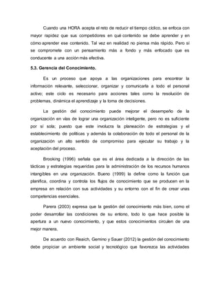 Cuando una HORA acepta el reto de reducir el tiempo cíclico, se enfoca con
mayor rapidez que sus competidores en qué contenido se debe aprender y en
cómo aprender ese contenido. Tal vez en realidad no piensa más rápido. Pero sí
se compromete con un pensamiento más a fondo y más enfocado que es
conducente a una acción más efectiva.
5.3. Gerencia del Conocimiento.
Es un proceso que apoya a las organizaciones para encontrar la
información relevante, seleccionar, organizar y comunicarla a todo el personal
activo; este ciclo es necesario para acciones tales como la resolución de
problemas, dinámica el aprendizaje y la toma de decisiones.
La gestión del conocimiento puede mejorar el desempeño de la
organización en vías de lograr una organización inteligente, pero no es suficiente
por sí sola; puesto que este involucra la planeación de estrategias y el
establecimiento de políticas y además la colaboración de todo el personal de la
organización un alto sentido de compromiso para ejecutar su trabajo y la
aceptación del proceso.
Brooking (1996) señala que es el área dedicada a la dirección de las
tácticas y estrategias requeridas para la administración de los recursos humanos
intangibles en una organización. Bueno (1999) la define como la función que
planifica, coordina y controla los flujos de conocimiento que se producen en la
empresa en relación con sus actividades y su entorno con el fin de crear unas
competencias esenciales.
Parera (2003) expresa que la gestión del conocimiento más bien, como el
poder desarrollar las condiciones de su entono, todo lo que hace posible la
apertura a un nuevo conocimiento, y que estos conocimientos circulen de una
mejor manera.
De acuerdo con Reaich, Gemino y Sauer (2012) la gestión del conocimiento
debe propiciar un ambiente social y tecnológico que favorezca las actividades
 