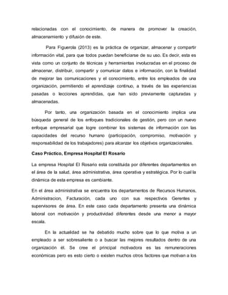 relacionadas con el conocimiento, de manera de promover la creación,
almacenamiento y difusión de este.
Para Figuerola (2013) es la práctica de organizar, almacenar y compartir
información vital, para que todos puedan beneficiarse de su uso. Es decir, esta es
vista como un conjunto de técnicas y herramientas involucradas en el proceso de
almacenar, distribuir, compartir y comunicar datos e información, con la finalidad
de mejorar las comunicaciones y el conocimiento, entre los empleados de una
organización, permitiendo el aprendizaje continuo, a través de las experiencias
pasadas o lecciones aprendidas, que han sido previamente capturadas y
almacenadas.
Por tanto, una organización basada en el conocimiento implica una
búsqueda general de los enfoques tradicionales de gestión, pero con un nuevo
enfoque empresarial que logre combinar los sistemas de información con las
capacidades del recurso humano (participación, compromiso, motivación y
responsabilidad de los trabajadores) para alcanzar los objetivos organizacionales.
Caso Práctico, Empresa Hospital El Rosario
La empresa Hospital El Rosario esta constituida por diferentes departamentos en
el área de la salud, área administrativa, área operativa y estratégica. Por lo cual la
dinámica de esta empresa es cambiante.
En el área administrativa se encuentra los departamentos de Recursos Humanos,
Administracion, Facturación, cada uno con sus respectivos Gerentes y
supervisores de área. En este caso cada departamento presenta una dinámica
laboral con motivación y productividad diferentes desde una menor a mayor
escala.
En la actualidad se ha debatido mucho sobre que lo que motiva a un
empleado a ser sobresaliente o a buscar las mejores resultados dentro de una
organización él. Se cree el principal motivadora es las remuneraciones
económicas pero es esto cierto o existen muchos otros factores que motivan a los
 