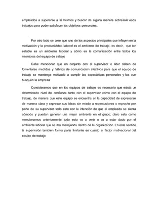 empleados a superarse a sí mismos y buscar de alguna manera sobresalir esos
trabajos para poder satisfacer los objetivos personales.
Por otro lado se cree que uno de los aspectos principales que influyen en la
motivación y la productividad laboral es el ambiente de trabajo, es decir, qué tan
estable es un ambiente laboral y cómo es la comunicación entre todos los
miembros del equipo de trabajo
Cabe mencionar que en conjunto con el supervisor o líder deben de
fomentarse medidas y hábitos de comunicación efectivos para que el equipo de
trabajo se mantenga motivado a cumplir las expectativas personales y las que
busquen la empresa
Consideramos que en los equipos de trabajo es necesario que exista un
determinado nivel de confianza tanto con el supervisor como con el equipo de
trabajo, de manera que este equipo se encuentra en la capacidad de expresarse
de manera clara y expresar sus ideas sin miedo a repercusiones o reproche por
parte de su supervisor todo esto con la intención de que el empleado se sienta
cómodo y puedan generar una mejor ambiente en el grupo; claro esta como
mencionamos anteriormente todo esto va a venir o va a estar dado por el
ambiente laboral que se iba manejando dentro de la organización. En este sentido
la supervisión también forma parte limitante en cuanto al factor motivacional del
equipo de trabajo
 