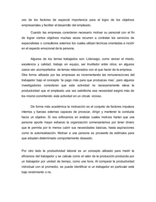 uno de los factores de especial importancia para el logro de los objetivos
empresariales y facilitar el desarrollo del empleado.
Cuando las empresas consideran necesario motivar su personal con el fin
de lograr ciertos objetivos muchas veces recurren a contratar los servicios de
especialistas o consultores externos los cuales utilizan técnicas orientadas a incidir
en el aspecto emocional de la persona.
Algunos de los temas trabajados son: Liderazgo, como vencer el miedo,
excelencia y calidad, trabajo en equipo, ser triunfador entre otros; en algunos
casos van acompañados de temas relacionados con el que hacer de la empresa.
Otra forma utilizada por las empresas es incrementando las remuneraciones del
trabajador bajo el concepto ¨te pago más para que produzcas mas¨, pero algunos
investigadores consideran que esta actividad no necesariamente eleva la
productividad que el empleado una vez satisfecha esa necesidad exigirá más de
los mismo convirtiendo esta actividad en un círculo vicioso.
De forma más académica la motivación es el conjunto de factores impulsos
internos y fuerzas externas capaces de provocar, dirigir y mantener la conducta
hacia un objetivo. Si nos enfocamos en analizar cuales motivos harían que una
persona aporte mayor esfuerzo la organización comenzaríamos por tener dinero
que le permita por lo menos cubrir sus necesidades básicas, hasta aspiraciones
como la autorrealización. Motivar a una persona es proveerle de estímulos para
que adopten determinado comportamiento deseado.
Por otro lado la productividad laboral es un concepto utilizado para medir la
eficiencia del trabajador y se calcula como el valor de la producción producida por
un trabajador por unidad de tiempo, como una hora. Al comparar la productividad
individual con el promedio, se puede identificar si un trabajador en particular está
bajo rendimiento o no.
 