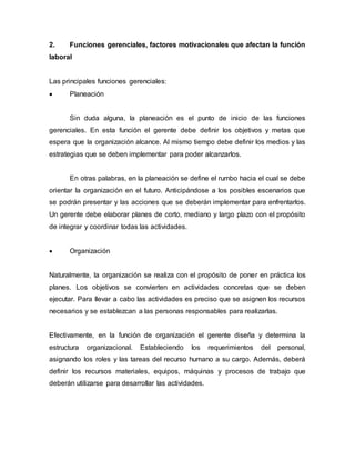 2. Funciones gerenciales, factores motivacionales que afectan la función
laboral
Las principales funciones gerenciales:
 Planeación
Sin duda alguna, la planeación es el punto de inicio de las funciones
gerenciales. En esta función el gerente debe definir los objetivos y metas que
espera que la organización alcance. Al mismo tiempo debe definir los medios y las
estrategias que se deben implementar para poder alcanzarlos.
En otras palabras, en la planeación se define el rumbo hacia el cual se debe
orientar la organización en el futuro. Anticipándose a los posibles escenarios que
se podrán presentar y las acciones que se deberán implementar para enfrentarlos.
Un gerente debe elaborar planes de corto, mediano y largo plazo con el propósito
de integrar y coordinar todas las actividades.
 Organización
Naturalmente, la organización se realiza con el propósito de poner en práctica los
planes. Los objetivos se convierten en actividades concretas que se deben
ejecutar. Para llevar a cabo las actividades es preciso que se asignen los recursos
necesarios y se establezcan a las personas responsables para realizarlas.
Efectivamente, en la función de organización el gerente diseña y determina la
estructura organizacional. Estableciendo los requerimientos del personal,
asignando los roles y las tareas del recurso humano a su cargo. Además, deberá
definir los recursos materiales, equipos, máquinas y procesos de trabajo que
deberán utilizarse para desarrollar las actividades.
 