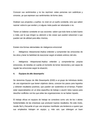 Conocen sus sentimientos y no los reprimen: estas personas son auténticas y
sinceras, ya que expresan sus sentimientos de forma clara.
Analizan sus proyectos y sueños: no viven en un sueño constante, sino que saben
razonar sobre lo que sienten y si alguna meta puede ser alcanzada o no.
Tienen un balance constante en sus acciones: saben que todo tiene su lado bueno
o malo, por lo que dirigen su atención a las cosas que pueden solucionar o que
pueden ser de utilidad para ellos mismos.
Existen dos formas elementales de inteligencia emocional:
 Inteligencia interpersonal. Implica entender y comprender las emociones de
los otros y tener la habilidad de reaccionar según el estado anímico del otro.
 Inteligencia intrapersonal. Implica entender y comprender las propias
emociones, de tenerlas en cuenta al momento de tomar decisiones y ser capaz de
regular las emociones según la situación.
4. Equipos de alto desempeño
Se denomina Equipo de Alto Desempeño (EAD) a un grupo de individuos dentro
de una organización que tienen objetivos claros, conocen los pasos para lograrlos
y obtienen resultados positivos, que pueden ser sostenidos en el tiempo. Pueden
estar especializados en un área específica de trabajo o asumir retos nuevos para
descifrar conflictos con los que antes las organizaciones no se habían topado.
El trabajo eficaz en equipos de trabajo se considera como uno de los v alores
fundamentales de las empresas que producen buenos resultados. De este modo,
resulta fácil y frecuente el que una empresa manifieste una tendencia a querer que
sus empleados trabajen en equipo, y, más aún, que obtengan un buen
 