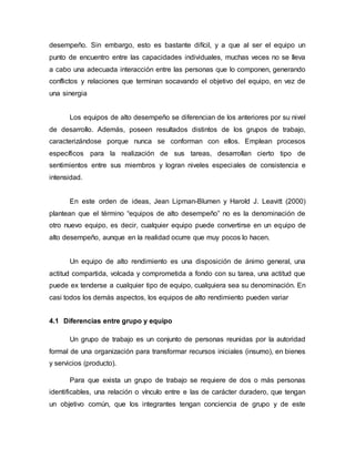 desempeño. Sin embargo, esto es bastante difícil, y a que al ser el equipo un
punto de encuentro entre las capacidades individuales, muchas veces no se lleva
a cabo una adecuada interacción entre las personas que lo componen, generando
conflictos y relaciones que terminan socavando el objetivo del equipo, en vez de
una sinergia
Los equipos de alto desempeño se diferencian de los anteriores por su nivel
de desarrollo. Además, poseen resultados distintos de los grupos de trabajo,
caracterizándose porque nunca se conforman con ellos. Emplean procesos
específicos para la realización de sus tareas, desarrollan cierto tipo de
sentimientos entre sus miembros y logran niveles especiales de consistencia e
intensidad.
En este orden de ideas, Jean Lipman-Blumen y Harold J. Leavitt (2000)
plantean que el término “equipos de alto desempeño” no es la denominación de
otro nuevo equipo, es decir, cualquier equipo puede convertirse en un equipo de
alto desempeño, aunque en la realidad ocurre que muy pocos lo hacen.
Un equipo de alto rendimiento es una disposición de ánimo general, una
actitud compartida, volcada y comprometida a fondo con su tarea, una actitud que
puede ex tenderse a cualquier tipo de equipo, cualquiera sea su denominación. En
casi todos los demás aspectos, los equipos de alto rendimiento pueden variar
4.1 Diferencias entre grupo y equipo
Un grupo de trabajo es un conjunto de personas reunidas por la autoridad
formal de una organización para transformar recursos iniciales (insumo), en bienes
y servicios (producto).
Para que exista un grupo de trabajo se requiere de dos o más personas
identificables, una relación o vínculo entre e las de carácter duradero, que tengan
un objetivo común, que los integrantes tengan conciencia de grupo y de este
 