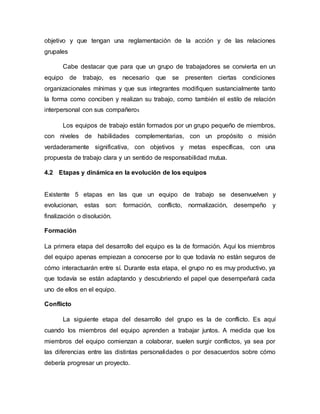 objetivo y que tengan una reglamentación de la acción y de las relaciones
grupales
Cabe destacar que para que un grupo de trabajadores se convierta en un
equipo de trabajo, es necesario que se presenten ciertas condiciones
organizacionales mínimas y que sus integrantes modifiquen sustancialmente tanto
la forma como conciben y realizan su trabajo, como también el estilo de relación
interpersonal con sus compañeros
Los equipos de trabajo están formados por un grupo pequeño de miembros,
con niveles de habilidades complementarias, con un propósito o misión
verdaderamente significativa, con objetivos y metas específicas, con una
propuesta de trabajo clara y un sentido de responsabilidad mutua.
4.2 Etapas y dinámica en la evolución de los equipos
Existente 5 etapas en las que un equipo de trabajo se desenvuelven y
evolucionan, estas son: formación, conflicto, normalización, desempeño y
finalización o disolución.
Formación
La primera etapa del desarrollo del equipo es la de formación. Aquí los miembros
del equipo apenas empiezan a conocerse por lo que todavía no están seguros de
cómo interactuarán entre sí. Durante esta etapa, el grupo no es muy productivo, ya
que todavía se están adaptando y descubriendo el papel que desempeñará cada
uno de ellos en el equipo.
Conflicto
La siguiente etapa del desarrollo del grupo es la de conflicto. Es aquí
cuando los miembros del equipo aprenden a trabajar juntos. A medida que los
miembros del equipo comienzan a colaborar, suelen surgir conflictos, ya sea por
las diferencias entre las distintas personalidades o por desacuerdos sobre cómo
debería progresar un proyecto.
 