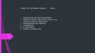 CURSO DE PATRONAJE BASICO          NIVEL-1




    1. CONFECCION DE UNA FALDA BASICA
    2. TIPOS DE FALDAS, MINI FALDA, FALDA . A LA
       RODILLA, FALDA ¾, MAXI FALDA
    3. HERRAMIENTAS DE TRABAJO
    4. LAS MEDIDAS
    5. EL PATRONAJE
    6. CORTE Y CONFECCION



2
 