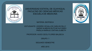 UNIVERSIDAD ESTATAL DE GUAYAQUIL
FACULTAD DE CIENCIAS MÉDICAS
ESCUELA DE MEDICINA
MATERIA: BIOFISICA
ESTUDIANTE: CEDEÑO CEVALLOS CARLOS RILLY
SAENZ ALMEIDA RUTCHE ALFONSO
PADILLA NARAJO CINTHIA LILIBETH
PROFESOR: HUGO CECIL FLORES BALSECA
GRUPO: 1
SEGUNDO SEMESTRE
AÑO 2015
 